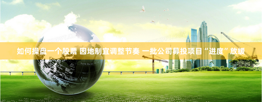 如何操盘一个股票 因地制宜调整节奏 一批公司募投项目“进度”放缓