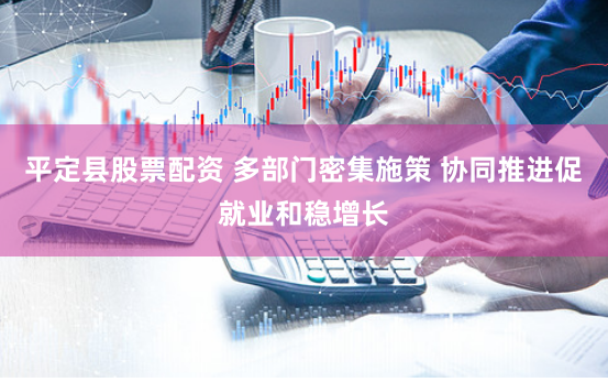 平定县股票配资 多部门密集施策 协同推进促就业和稳增长