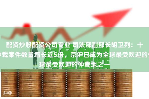 配资炒股配资公司专业 司法部副部长胡卫列：十年间中国仲裁案件数量增长近5倍，京沪已成为全球最受欢迎的仲裁地之一