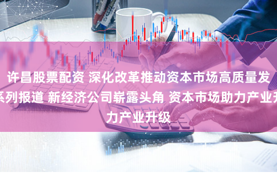 许昌股票配资 深化改革推动资本市场高质量发展系列报道 新经济公司崭露头角 资本市场助力产业升级