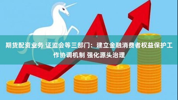 期货配资业务 证监会等三部门：建立金融消费者权益保护工作协调机制 强化源头治理