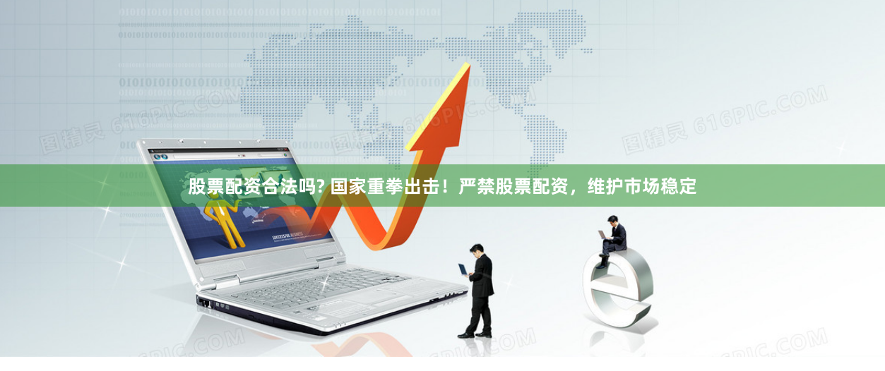 股票配资合法吗? 国家重拳出击！严禁股票配资，维护市场稳定