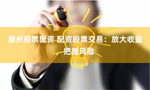 潮州股票配资 配资股票交易：放大收益，把握风险