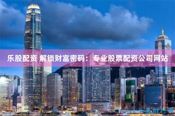 乐股配资 解锁财富密码：专业股票配资公司网站