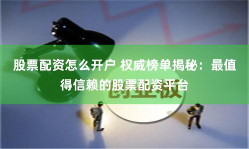 股票配资怎么开户 权威榜单揭秘：最值得信赖的股票配资平台