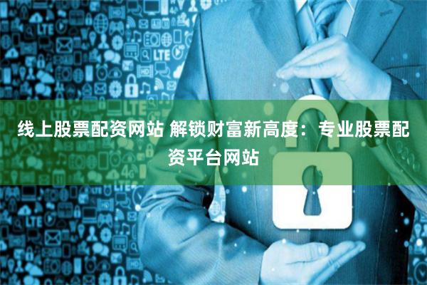 线上股票配资网站 解锁财富新高度:专业股票配资平台网站